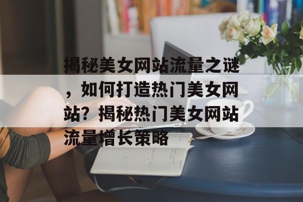 揭秘美女网站流量之谜，如何打造热门美女网站？揭秘热门美女网站流量增长策略