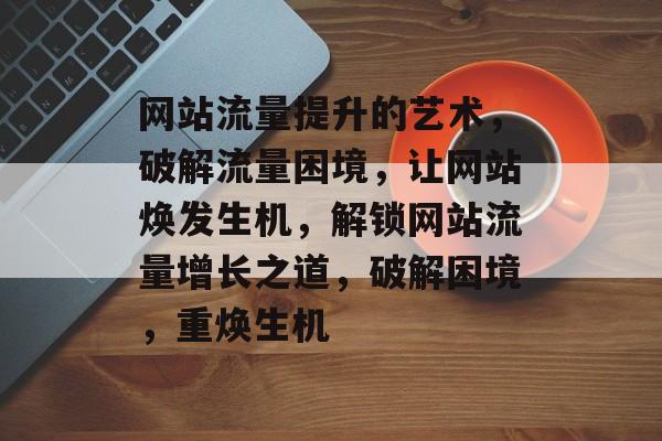 网站流量提升的艺术，破解流量困境，让网站焕发生机，解锁网站流量增长之道，破解困境，重焕生机