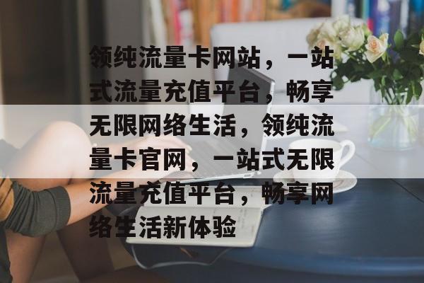 领纯流量卡网站，一站式流量充值平台，畅享无限网络生活，领纯流量卡官网，一站式无限流量充值平台，畅享网络生活新体验