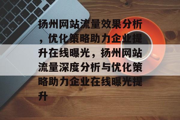 扬州网站流量效果分析，优化策略助力企业提升在线曝光，扬州网站流量深度分析与优化策略助力企业在线曝光提升