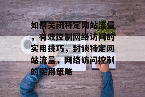如何关闭特定网站流量，有效控制网络访问的实用技巧，封锁特定网站流量，网络访问控制的实用策略