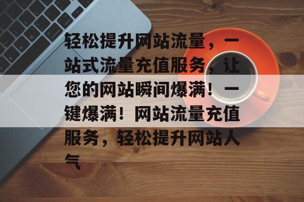 轻松提升网站流量，一站式流量充值服务，让您的网站瞬间爆满！一键爆满！网站流量充值服务，轻松提升网站人气