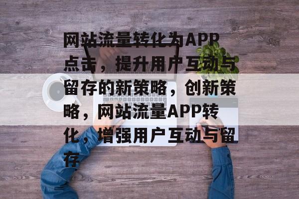 网站流量转化为APP点击，提升用户互动与留存的新策略，创新策略，网站流量APP转化，增强用户互动与留存