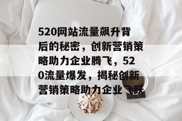 520网站流量飙升背后的秘密，创新营销策略助力企业腾飞，520流量爆发，揭秘创新营销策略助力企业飞跃