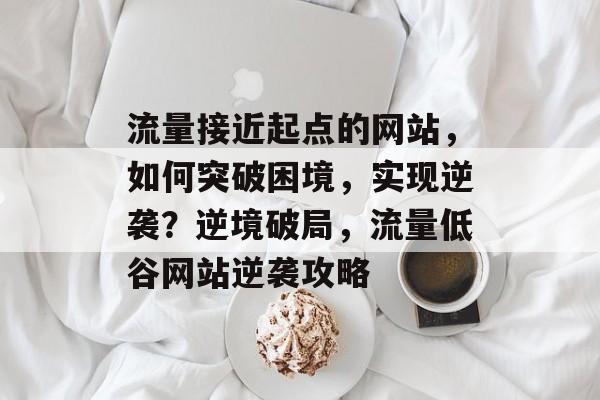 流量接近起点的网站，如何突破困境，实现逆袭？逆境破局，流量低谷网站逆袭攻略