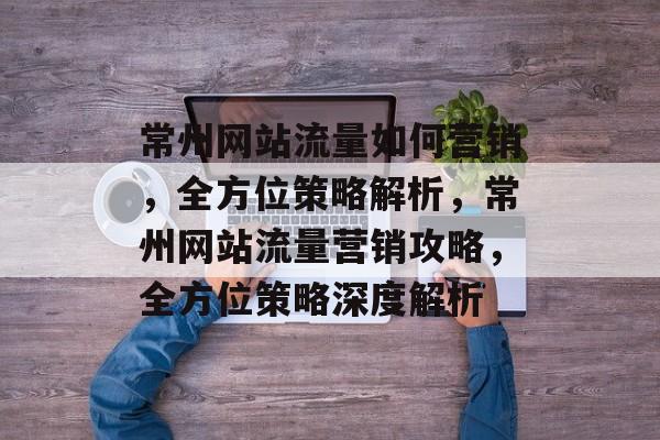 常州网站流量如何营销，全方位策略解析，常州网站流量营销攻略，全方位策略深度解析
