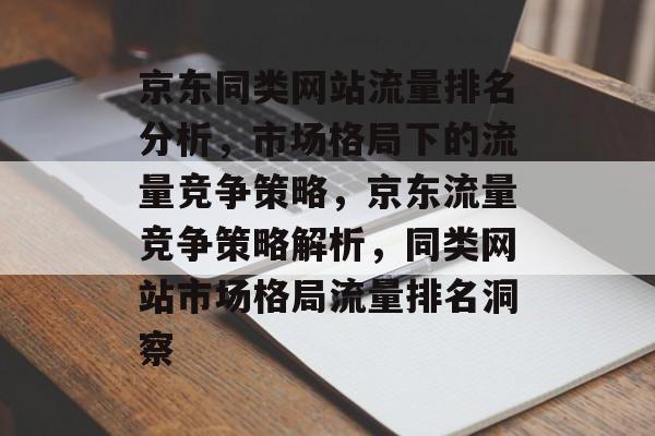 京东同类网站流量排名分析，市场格局下的流量竞争策略，京东流量竞争策略解析，同类网站市场格局流量排名洞察