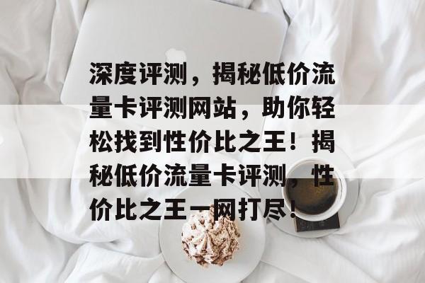 深度评测，揭秘低价流量卡评测网站，助你轻松找到性价比之王！揭秘低价流量卡评测，性价比之王一网打尽！