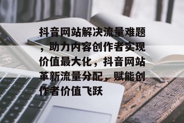 抖音网站解决流量难题，助力内容创作者实现价值最大化，抖音网站革新流量分配，赋能创作者价值飞跃
