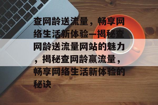 查网龄送流量，畅享网络生活新体验—揭秘查网龄送流量网站的魅力，揭秘查网龄赢流量，畅享网络生活新体验的秘诀