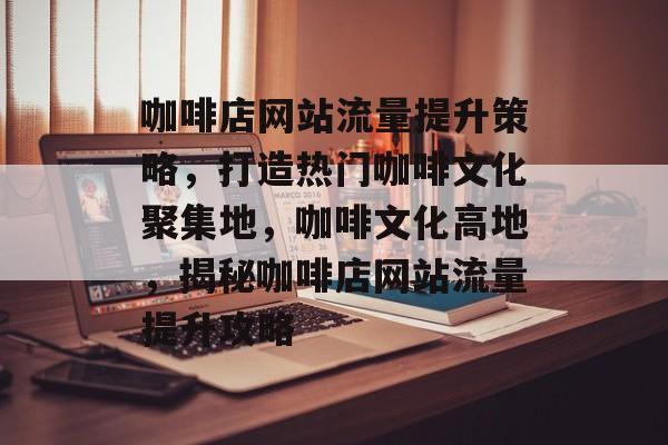 咖啡店网站流量提升策略，打造热门咖啡文化聚集地，咖啡文化高地，揭秘咖啡店网站流量提升攻略