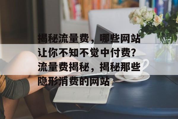 揭秘流量费，哪些网站让你不知不觉中付费？流量费揭秘，揭秘那些隐形消费的网站