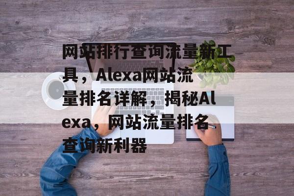 网站排行查询流量新工具，Alexa网站流量排名详解，揭秘Alexa，网站流量排名查询新利器