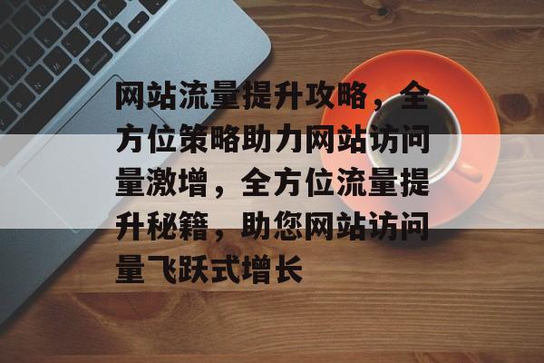 网站流量提升攻略，全方位策略助力网站访问量激增，全方位流量提升秘籍，助您网站访问量飞跃式增长