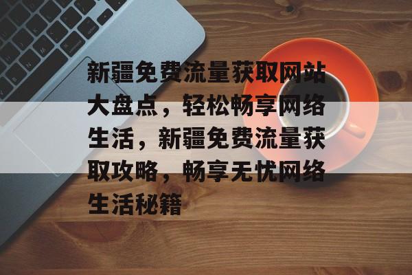新疆免费流量获取网站大盘点，轻松畅享网络生活，新疆免费流量获取攻略，畅享无忧网络生活秘籍