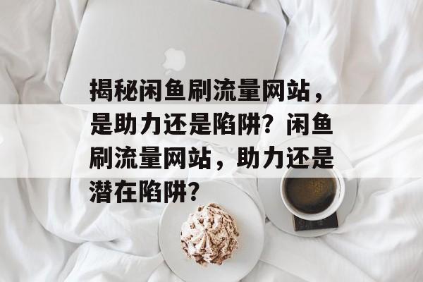揭秘闲鱼刷流量网站，是助力还是陷阱？闲鱼刷流量网站，助力还是潜在陷阱？