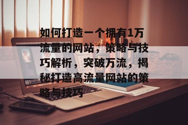 如何打造一个拥有1万流量的网站，策略与技巧解析，突破万流，揭秘打造高流量网站的策略与技巧