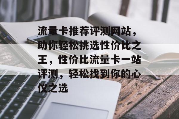 流量卡推荐评测网站，助你轻松挑选性价比之王，性价比流量卡一站评测，轻松找到你的心仪之选