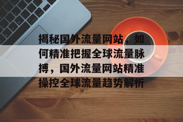 揭秘国外流量网站，如何精准把握全球流量脉搏，国外流量网站精准操控全球流量趋势解析
