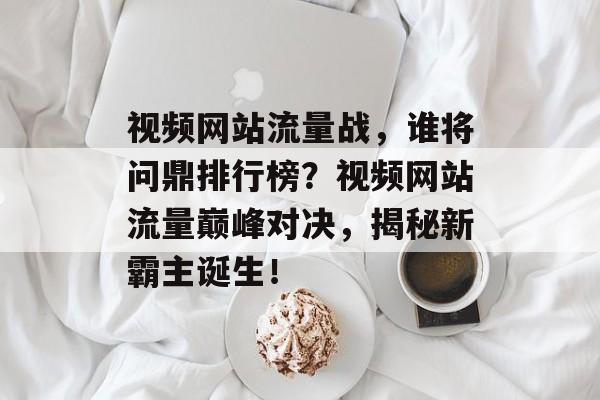 视频网站流量战，谁将问鼎排行榜？视频网站流量巅峰对决，揭秘新霸主诞生！
