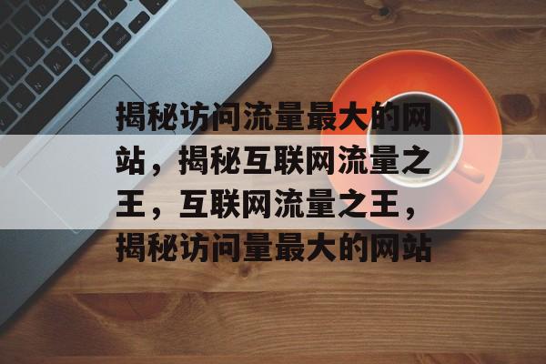 揭秘访问流量最大的网站，揭秘互联网流量之王，互联网流量之王，揭秘访问量最大的网站