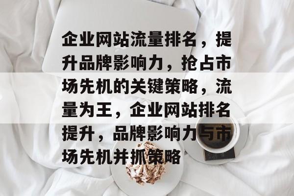 企业网站流量排名，提升品牌影响力，抢占市场先机的关键策略，流量为王，企业网站排名提升，品牌影响力与市场先机并抓策略