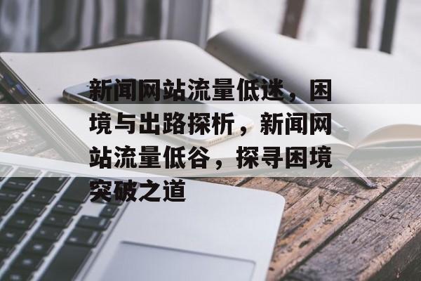 新闻网站流量低迷，困境与出路探析，新闻网站流量低谷，探寻困境突破之道