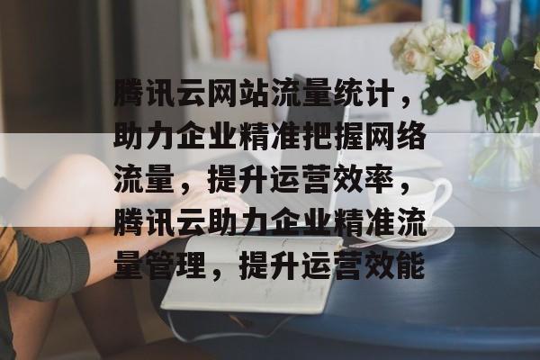 腾讯云网站流量统计，助力企业精准把握网络流量，提升运营效率，腾讯云助力企业精准流量管理，提升运营效能