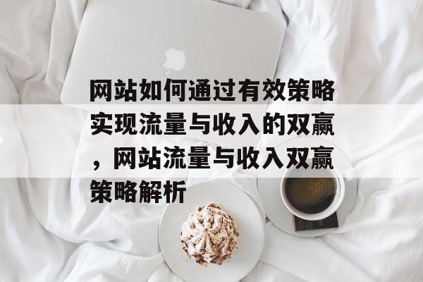 网站如何通过有效策略实现流量与收入的双赢，网站流量与收入双赢策略解析