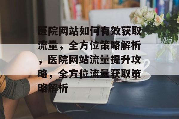 医院网站如何有效获取流量，全方位策略解析，医院网站流量提升攻略，全方位流量获取策略解析