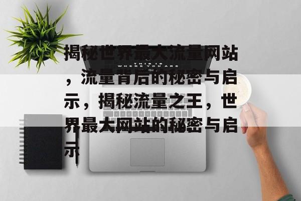 揭秘世界最大流量网站，流量背后的秘密与启示，揭秘流量之王，世界最大网站的秘密与启示