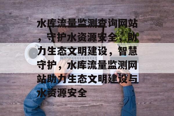 水库流量监测查询网站，守护水资源安全，助力生态文明建设，智慧守护，水库流量监测网站助力生态文明建设与水资源安全