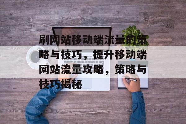 刷网站移动端流量的策略与技巧，提升移动端网站流量攻略，策略与技巧揭秘