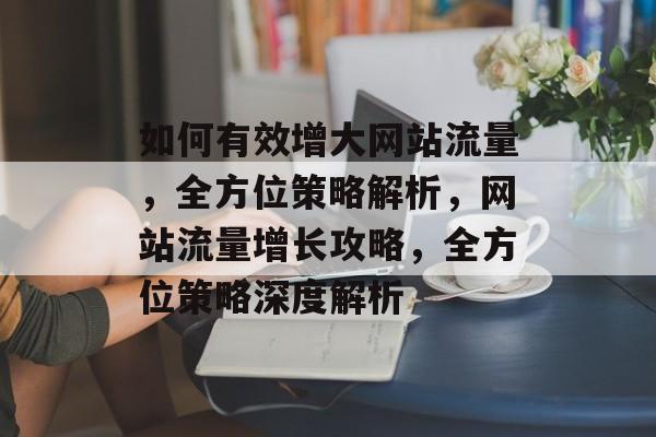 如何有效增大网站流量，全方位策略解析，网站流量增长攻略，全方位策略深度解析