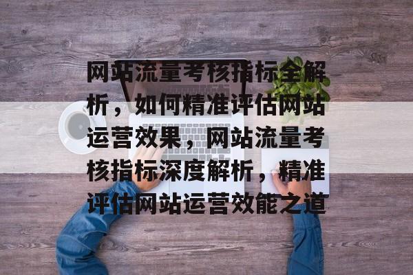 网站流量考核指标全解析，如何精准评估网站运营效果，网站流量考核指标深度解析，精准评估网站运营效能之道