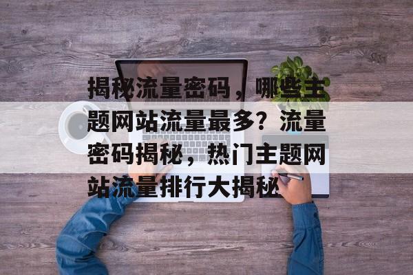 揭秘流量密码，哪些主题网站流量最多？流量密码揭秘，热门主题网站流量排行大揭秘