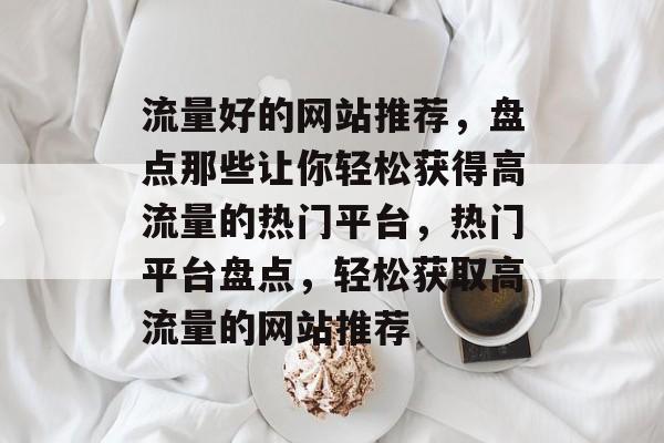 流量好的网站推荐，盘点那些让你轻松获得高流量的热门平台，热门平台盘点，轻松获取高流量的网站推荐