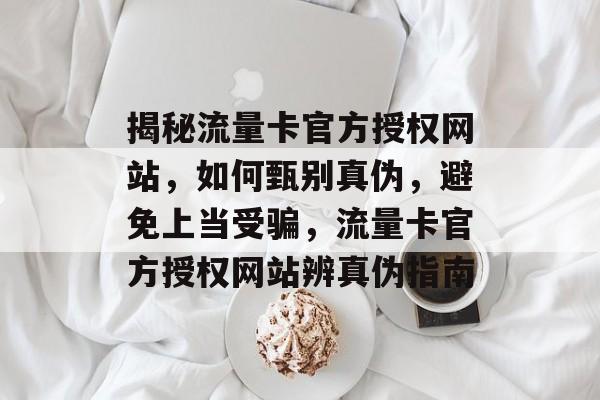 揭秘流量卡官方授权网站，如何甄别真伪，避免上当受骗，流量卡官方授权网站辨真伪指南