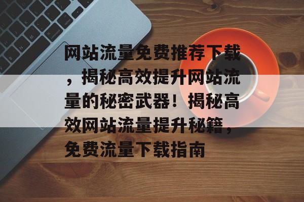 网站流量免费推荐下载，揭秘高效提升网站流量的秘密武器！揭秘高效网站流量提升秘籍，免费流量下载指南