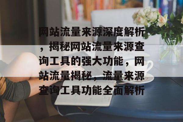 网站流量来源深度解析，揭秘网站流量来源查询工具的强大功能，网站流量揭秘，流量来源查询工具功能全面解析