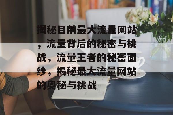 揭秘目前最大流量网站，流量背后的秘密与挑战，流量王者的秘密面纱，揭秘最大流量网站的奥秘与挑战