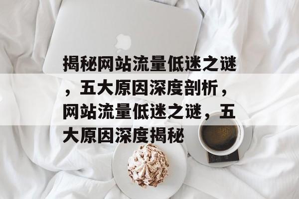 揭秘网站流量低迷之谜，五大原因深度剖析，网站流量低迷之谜，五大原因深度揭秘