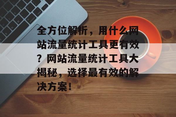 全方位解析，用什么网站流量统计工具更有效？网站流量统计工具大揭秘，选择最有效的解决方案！
