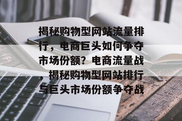 揭秘购物型网站流量排行，电商巨头如何争夺市场份额？电商流量战，揭秘购物型网站排行与巨头市场份额争夺战