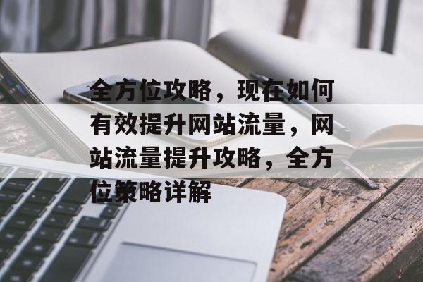 全方位攻略，现在如何有效提升网站流量，网站流量提升攻略，全方位策略详解