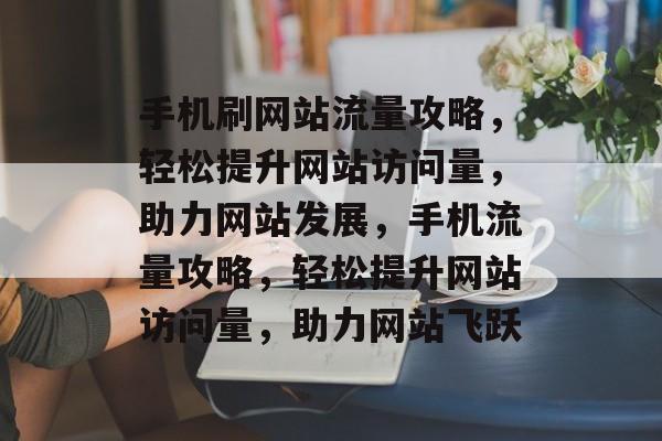 手机刷网站流量攻略，轻松提升网站访问量，助力网站发展，手机流量攻略，轻松提升网站访问量，助力网站飞跃