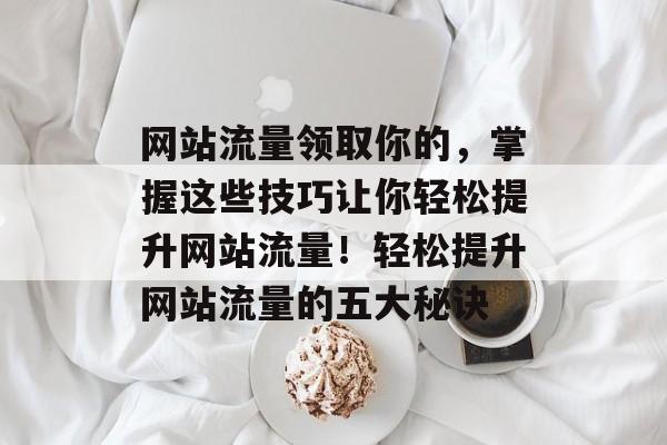 网站流量领取你的，掌握这些技巧让你轻松提升网站流量！轻松提升网站流量的五大秘诀