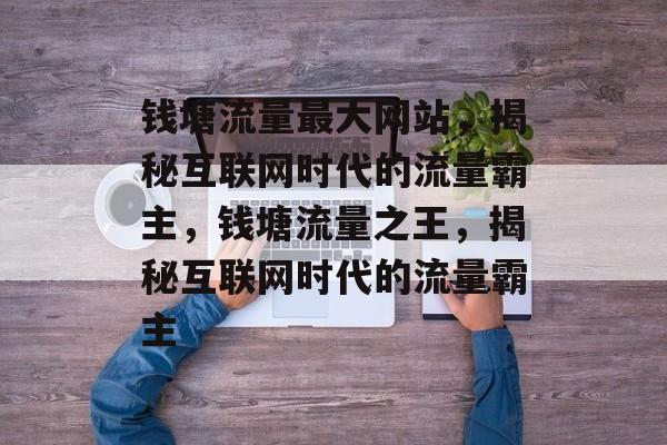 钱塘流量最大网站，揭秘互联网时代的流量霸主，钱塘流量之王，揭秘互联网时代的流量霸主