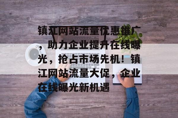 镇江网站流量优惠推广，助力企业提升在线曝光，抢占市场先机！镇江网站流量大促，企业在线曝光新机遇