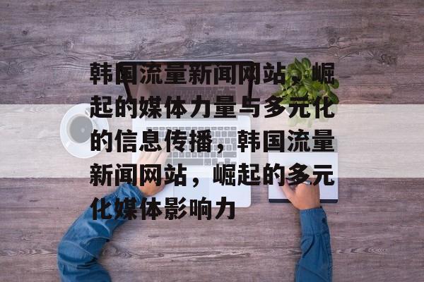 韩国流量新闻网站，崛起的媒体力量与多元化的信息传播，韩国流量新闻网站，崛起的多元化媒体影响力